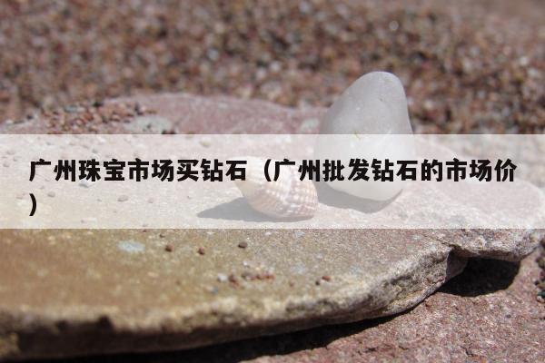 广州珠宝市场买钻石，广州批发钻石的市场价